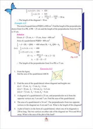 Chapter 4
	 d
2
1 15 20# # +^ h	 =	 525
	 d
2
1 35# # 	 =	 525
	 d	 =	
35
525 2# =
35
1050 = 30 m
` The length of the diagonal = 30 m.
Example 4.15
The area of a quadrilateral PQRS is 400 cm2. Find the length of the perpendicular
drawn from S to PR, if PR = 25 cm and the length of the perpendicular from Q to PR
is 15 cm.
Solution
Given: d = 25 cm, h1 = 15 cm, Area = 400 cm2
	Area of a quadrilateral PQRS	= 400 cm2
	
2
1 × d × (SL + QM)	 =	 400 where SL = h1, QM = h2
(i.e.)	 d h h
2
1 1 2# # +^ h	 =	 400
	 h
2
1 25 15 2# # +^ h	 =	 400
	 15 + h2 	 =	
25
400 2# = 16 # 2 = 32
	 h2 	 =	 32 – 15 = 17
` The length of the perpendicular from S to PR is 17 cm.
Excercise 4.3
	 1.	 From the figure,
		 find the area of the quadrilateral ABCD.
	 2.	 Find the area of the quadrilateral whose diagonal and heights are:
		 (i) d = 15 cm, h1 = 5 cm, h2 = 4 cm
		 (ii) d = 10 cm, h1 = 8.4 cm, h2 = 6.2 cm
		 (iii) d = 7.2 cm, h1 = 6 cm, h2 = 8 cm
	 3.	 A diagonal of a quadrilateral is 25 cm, and perpendicular on it from the
opposite vertices are 5 cm and 7 cm. Find the area of the quadrilateral.
	 4.	 The area of a quadrilateral is 54 cm2. The perpendicualrs from two opposite
vertices to the diagonal are 4 cm and 5 cm. What is the length of this diagonal?
	 5.	 A plot of land is in the form of a quadrilateral, where one of its diagonals is
250 m long. The two vertices on either side of the diagonal are 70 m and 80 m
away. What is the area of the plot of the land?
Fig. 4.25
128
 