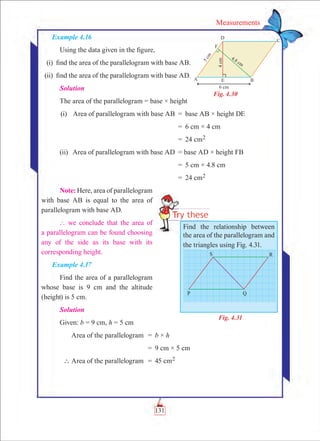 131
Measurements
Example 4.16
Using the data given in the figure,
	 (i)	 find the area of the parallelogram with base AB.
	(ii)	 find the area of the parallelogram with base AD.
Solution
The area of the parallelogram = base × height
	(i)	 Area of parallelogram with base AB	 =	 base AB × height DE
			 =	 6 cm × 4 cm
			 =	 24 cm2
	(ii)	 Area of parallelogram with base AD	 = base AD × height FB
			 =	 5 cm × 4.8 cm
			 =	 24 cm2
Note: Here, area of parallelogram
with base AB is equal to the area of
parallelogram with base AD.
` we conclude that the area of
a parallelogram can be found choosing
any of the side as its base with its
corresponding height.
Example 4.17
Find the area of a parallelogram
whose base is 9 cm and the altitude
(height) is 5 cm.
Solution
Given: b = 9 cm, h = 5 cm
	 Area of the parallelogram	 =	 b × h
		 =	 9 cm × 5 cm
	  Area of the parallelogram	 =	 45 cm2
Find the relationship between
the area of the parallelogram and
the triangles using Fig. 4.31.
Fig. 4.30
Fig. 4.31
 