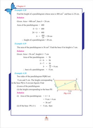 132
Chapter 4
Example 4.18
Find the height of a parallelogram whose area is 480 cm2 and base is 24 cm.
Solution
Given: Area = 480 cm2, base b = 24 cm
Area of the parallelogram = 480
b × h = 480
24 × h = 480
h =
24
480 = 20 cm
` height of a parallelogram = 20 cm.
Example 4.19
The area of the parallelogram is 56 cm2. Find the base if its height is 7 cm.
Solution
Given: Area = 56 cm2, height h = 7 cm
Area of the parallelogram = 56
b × h = 56
b × 7 = 56
b =
7
56 = 8 cm.
` base of a parallelogram = 8 cm.
Example 4.20
Two sides of the parallelogram PQRS are
9 cm and 5 cm. The height corresponding
to the base PQ is 4 cm (see ﬁgure). Find
(i) area of the parallelogram
(ii) the height corresponding to the base PS
Solution
(i) Area of the parallelogram = b × h
= 9 cm × 4 cm
= 36 cm2
(ii) If the base PS ( b ) = 5 cm, then
Fig. 4.32
 