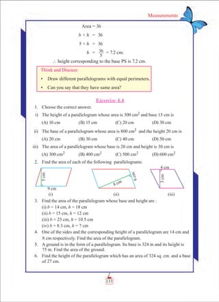 133
Measurements
Area = 36
	 b × h	 =	 36
	 5 × h	 =	 36
	 h	 =	
5
36 	= 7.2 cm.
	 ` height corresponding to the base PS is 7.2 cm.
Think and Discuss:
•	 Draw different parallelograms with equal perimeters.
•	 Can you say that they have same area?
Excercise 4.4
	 1.	 Choose the correct answer.
	 i)	 The height of a parallelogram whose area is 300 cm2 and base 15 cm is
	 (A) 10 cm	 (B) 15 cm	 (C) 20 cm	 (D) 30 cm
	 ii)	 The base of a parallelogram whose area is 800 cm2 and the height 20 cm is
	 (A) 20 cm	 (B) 30 cm	 (C) 40 cm	 (D) 50 cm
	 iii)	 The area of a parallelogram whose base is 20 cm and height is 30 cm is
	 (A) 300 cm2	 (B) 400 cm2	 (C) 500 cm2	 (D) 600 cm2
	 2.	 Find the area of each of the following parallelograms:
	 3.	 Find the area of the parallelogram whose base and height are :
		 (i) b = 14 cm, h = 18 cm
		 (ii) b = 15 cm, h = 12 cm
		 (iii) b = 23 cm, h = 10.5 cm
		 (iv) b = 8.3 cm, h = 7 cm
	 4.	 One of the sides and the corresponding height of a parallelogram are 14 cm and
8 cm respectively. Find the area of the parallelogram.
	 5.	 A ground is in the form of a parallelogram. Its base is 324 m and its height is
75 m. Find the area of the ground.
	 6.	 Find the height of the parallelogram which has an area of 324 sq. cm. and a base
of 27 cm.
 