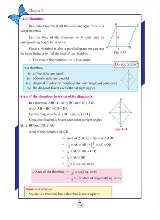 134
Chapter 4
4.6 Rhombus
In a parallelogram if all the sides are equal then it is
called rhombus.
Let the base of the rhombus be b units and its
corresponding height be h units.
Since a rhombus is also a parallelogram we can use
the same formula to ﬁnd the area of the rhombus.
` The area of the rhombus = b × h sq. units.
In a rhombus,
(i) all the sides are equal
(ii) opposite sides are parallel
(iii) diagonal divides the rhombus into two triangles of equal area.
(iv) the diagonal bisect each other at right angles.
Area of the rhombus in terms of its diagonals
In a rhombus ABCD , AB || DC and BC || AD
Also, AB = BC = CD = DA
Let the diagonals be d1 ( AC ) and d2 ( BD )
Since, the diagonals bisect each other at right angles
AC = BD and BD = AC
Area of the rhombus ABCD
= Area of D ABC + Area of DADC
=
2
1 AC OB# #8 B +
2
1 AC OD# #8 B
=
2
1 AC OB OD# # +^ h
=
2
1 AC BD# #
= d d
2
1 1 2# # sq. units
` Area of the rhombus = d d
2
1 1 2#6 @ sq. units
=
2
1 × ( product of diagonals) sq. units
Think and Discuss
Square is a rhombus but a rhombus is not a square.
Fig. 4.33
Fig. 4.34
 