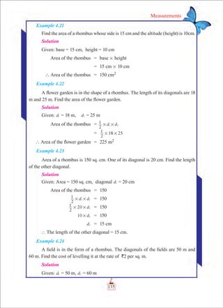 135
Measurements
Example 4.21
Find the area of a rhombus whose side is 15 cm and the altitude (height) is 10cm.
Solution
Given: base = 15 cm, height = 10 cm
	 Area of the rhombus	 =	 base # height
		 =	 15 cm # 10 cm
	  Area of the rhombus	 =	 150 cm2
Example 4.22
A flower garden is in the shape of a rhombus. The length of its diagonals are 18
m and 25 m. Find the area of the flower garden.
Solution
Given: d1 = 18 m,	 d2 = 25 m
	 Area of the rhombus	 = d d
2
1 1 2# #
		 =	
2
1 18 25# #
	 ` Area of the flower garden	 =	 225 m2
Example 4.23
Area of a rhombus is 150 sq. cm. One of its diagonal is 20 cm. Find the length
of the other diagonal.
Solution
Given: Area = 150 sq. cm, diagonal d1 = 20 cm
	 Area of the rhombus 	 =	 150
	 d d
2
1 1 2# # 	 =	 150
	 d
2
1 20 2# # 	 =	 150
	 d10 2# 	 =	 150
	 d2 	 =	 15 cm
` The length of the other diagonal = 15 cm.
Example 4.24
A field is in the form of a rhombus. The diagonals of the fields are 50 m and
60 m. Find the cost of levelling it at the rate of `2 per sq. m.
Solution
Given: d1 = 50 m, d2 = 60 m
 