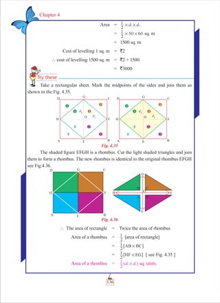 136
Chapter 4
Area = d d
2
1 1 2# #
=
2
1 50 60# # sq. m
= 1500 sq. m
Cost of levelling 1 sq. m = `2
` cost of levelling 1500 sq. m = `2 × 1500
= `3000
Take a rectangular sheet. Mark the midpoints of the sides and join them as
shown in the Fig. 4.35.
Fig. 4.35
The shaded ﬁgure EFGH is a rhombus. Cut the light shaded triangles and join
them to form a rhombus. The new rhombus is identical to the original rhombus EFGH
see Fig.4.36.
Fig. 4.36
` The area of rectangle = Twice the area of rhombus
Area of a rhombus =
2
1 [area of rectangle]
=
2
1 AB BC#6 @
=
2
1 HF EG#6 @ [ see Fig. 4.35 ]
Area of a rhombus = d d
2
1 1 2#^ h sq. units.
TTake a re
 