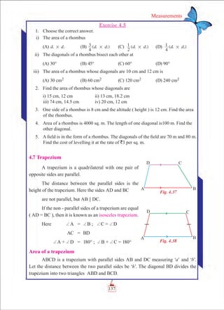 137
Measurements
Exercise 4.5
	 1.	 Choose the correct answer.
	 i)	 The area of a rhombus
	 (A) d d1 2# 	 (B) ( )d d
4
3 1 2# 	 (C) ( )d d
2
1 1 2# 	 (D) ( )d d
4
1 1 2#
	 ii)	 The diagonals of a rhombus bisect each other at
	 (A) 30°	 (B) 45°	 (C) 60°	 (D) 90°
	 iii)	 The area of a rhombus whose diagonals are 10 cm and 12 cm is
	 (A) 30 cm2	 (B) 60 cm2	 (C) 120 cm2	 (D) 240 cm2
	 2.	 Find the area of rhombus whose diagonals are
		 i) 15 cm, 12 cm		 ii) 13 cm, 18.2 cm						
iii) 74 cm, 14.5 cm		 iv) 20 cm, 12 cm
	 3.	 One side of a rhombus is 8 cm and the altitude ( height ) is 12 cm. Find the area
of the rhombus.
	 4.	 Area of a rhombus is 4000 sq. m. The length of one diagonal is100 m. Find the
other diagonal.
	 5.	 A field is in the form of a rhombus. The diagonals of the field are 70 m and 80 m.
Find the cost of levelling it at the rate of `3 per sq. m.
4.7 Trapezium
A trapezium is a quadrilateral with one pair of
opposite sides are parallel.
The distance between the parallel sides is the
height of the trapezium. Here the sides AD and BC
are not parallel, but AB || DC.
If the non - parallel sides of a trapezium are equal
( AD = BC ), then it is known as an isosceles trapezium.
Here	 +A	 =	 +B ; +C = +D
	 AC	 =	 BD
	 +A + +D	 =	 180° ; +B + +C = 180°
Area of a trapezium
ABCD is a trapezium with parallel sides AB and DC measuring ‘a’ and ‘b’.
Let the distance between the two parallel sides be ‘h’. The diagonal BD divides the
trapezium into two triangles ABD and BCD.
Fig. 4.37
Fig. 4.38
 