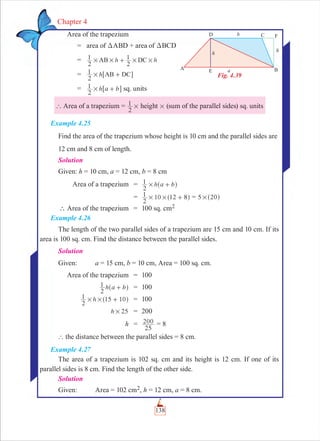 138
Chapter 4
Area of the trapezium
= area of DABD + area of DBCD
= h h
2
1
2
1AB DC# # # #+
= h
2
1 AB DC# +6 @
= h a b
2
1 # +6 @ sq. units
` Area of a trapezium =
2
1 # height # (sum of the parallel sides) sq. units
Example 4.25
Find the area of the trapezium whose height is 10 cm and the parallel sides are
12 cm and 8 cm of length.
Solution
Given: h = 10 cm, a = 12 cm, b = 8 cm
Area of a trapezium = h a b
2
1 # +^ h
=
2
1 10 12 8# # +^ h = 5 20#^ h
∴ Area of the trapezium = 100 sq. cm2
Example 4.26
The length of the two parallel sides of a trapezium are 15 cm and 10 cm. If its
area is 100 sq. cm. Find the distance between the parallel sides.
Solution
Given: a = 15 cm, b = 10 cm, Area = 100 sq. cm.
Area of the trapezium = 100
h a b
2
1 +^ h = 100
h
2
1 15 10# # +^ h = 100
h 25# = 200
h =
25
200 = 8
` the distance between the parallel sides = 8 cm.
Example 4.27
The area of a trapezium is 102 sq. cm and its height is 12 cm. If one of its
parallel sides is 8 cm. Find the length of the other side.
Solution
Given: Area = 102 cm2, h = 12 cm, a = 8 cm.
Fig. 4.39
 