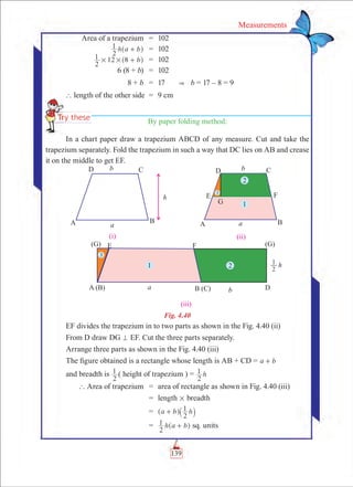 139
Measurements
	 Area of a trapezium	 =	 102
	 h a b
2
1 +^ h	 =	 102
	 b
2
1 12 8# # +^ h	 =	 102
	 6 (8 + b)	 =	 102
	 8 + b	 =	 17      b = 17 – 8 = 9
	` length of the other side	 =	 9 cm
By paper folding method:
In a chart paper draw a trapezium ABCD of any measure. Cut and take the
trapezium separately. Fold the trapezium in such a way that DC lies on AB and crease
it on the middle to get EF.
Fig. 4.40
EF divides the trapezium in to two parts as shown in the Fig. 4.40 (ii)
From D draw DG = EF. Cut the three parts separately.
Arrange three parts as shown in the Fig. 4.40 (iii)
The figure obtained is a rectangle whose length is AB + CD = a b+
and breadth is 	
2
1 ( height of trapezium ) = h
2
1
	 ` Area of trapezium	 =	 area of rectangle as shown in Fig. 4.40 (iii)
		 =	 length # breadth
		 =	 a b h
2
1+^ `h j
		 =	 h a b
2
1 +^ h sq. units
 
