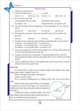 140
Chapter 4
Excercise 4.6
1. Choose the correct answer.
i) The area of trapezium is ____________ sq. units
(A) h a b+^ h (B)
2
1 h (a + b) (C) h a b-^ h (D)
2
1 h (a – b)
ii) In an isosceles trapezium
(A) non parallel sides are equal (B) parallel sides are equal
(C) height = base (D) parallel side = non parallel side
iii) The sum of parallel sides of a trapezium is 18 cm and height is 15 cm. Then its
area is
(A) 105 cm2 (B) 115 cm2 (C) 125 cm2 (D) 135 cm2
iv) The height of a trapezium whose sum of parallel sides is 20 cm and the area
80 cm2 is
(A) 2 cm (B) 4 cm (C) 6 cm (D) 8 cm
2. Find the area of a trapezium whose altitudes and parallel sides are given below:
i) altitude = 10 cm, parallel sides = 4 cm and 6 cm
ii) altitude = 11 cm, parallel sides = 7.5 cm and 4.5 cm
iii) altitude = 14 cm, parallel sides = 8 cm and 3.5 cm
3. The area of a trapezium is 88 cm2 and its height is 8 cm. If one of its parallel side
is 10 cm. Find the length of the other side.
4. A garden is in the form of a trapezium. The parallel sides are 40 m and 30 m.
The perpendicular distance between the parallel side is 25 m. Find the area of the
garden.
5. Area of a trapezium is 960 cm2. The parallel sides are 40 cm and 60 cm. Find the
distance between the parallel sides.
4.8 Circle
In our daily life, we come across a number of objects like wheels, coins, rings,
bangles,giant wheel, compact disc (C.D.)
What is the shape of the above said objects?
‘round’, ‘round’, ‘round’
Yes, it is round. In Mathematics it is called a circle. Now, let us try to draw a
circle.
Take a thread of any length and ﬁx one end tightly
at a point O as shown in the ﬁgure. Tie a pencil (or a
chalk) to the other end and stretch the thread completely
to a point A.
Holding the thread stretched tightly, move the
pencil. Stop it when the pencil again reaches the point A.
Now see the path traced by the pencil.
Fig. 4.41
 