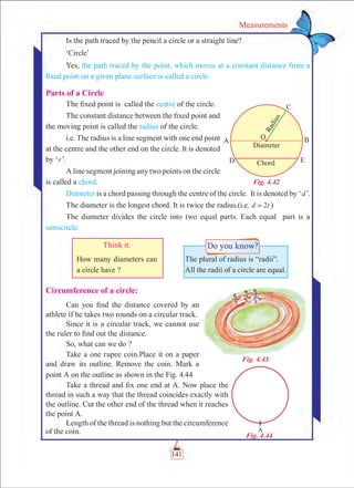 141
Measurements
Is the path traced by the pencil a circle or a straight line?
‘Circle’
Yes, the path traced by the point, which moves at a constant distance from a
fixed point on a given plane surface is called a circle.
Parts of a Circle
The fixed point is called the centre of the circle.
The constant distance between the fixed point and
the moving point is called the radius of the circle.
i.e. The radius is a line segment with one end point
at the centre and the other end on the circle. It is denoted
by ‘r’.
A line segment joining any two points on the circle
is called a chord.
Diameter is a chord passing through the centre of the circle. It is denoted by ‘d’.
The diameter is the longest chord. It is twice the radius.(i.e. 2d r= )
The diameter divides the circle into two equal parts. Each equal part is a
semicircle.
Circumference of a circle:
Can you find the distance covered by an
athlete if he takes two rounds on a circular track.
Since it is a circular track, we cannot use
the ruler to find out the distance.
So, what can we do ?
Take a one rupee coin.Place it on a paper
and draw its outline. Remove the coin. Mark a
point A on the outline as shown in the Fig. 4.44
Take a thread and fix one end at A. Now place the
thread in such a way that the thread coincides exactly with
the outline. Cut the other end of the thread when it reaches
the point A.
Length of the thread is nothing but the circumference
of the coin.
The plural of radius is “radii”.
All the radii of a circle are equal.
Think it:
How many diameters can
a circle have ?
Fig. 4.43
Fig. 4.42
Fig. 4.44
 