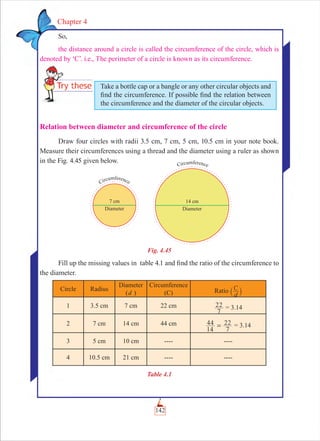 142
Chapter 4
So,
the distance around a circle is called the circumference of the circle, which is
denoted by ‘C’. i.e., The perimeter of a circle is known as its circumference.
Relation between diameter and circumference of the circle
Draw four circles with radii 3.5 cm, 7 cm, 5 cm, 10.5 cm in your note book.
Measure their circumferences using a thread and the diameter using a ruler as shown
in the Fig. 4.45 given below.
Fig. 4.45
Fill up the missing values in table 4.1 and ﬁnd the ratio of the circumference to
the diameter.
Circle Radius
Diameter
(d )
Circumference
(C) Ratio C
d` j
1 3.5 cm 7 cm 22 cm
7
22 = 3.14
2 7 cm 14 cm 44 cm
14
44
7
22= = 3.14
3 5 cm 10 cm ---- ----
4 10.5 cm 21 cm ---- ----
Table 4.1
Take a bottle cap or a bangle or any other circular objects and
ﬁnd the circumference. If possible ﬁnd the relation between
the circumference and the diameter of the circular objects.
 