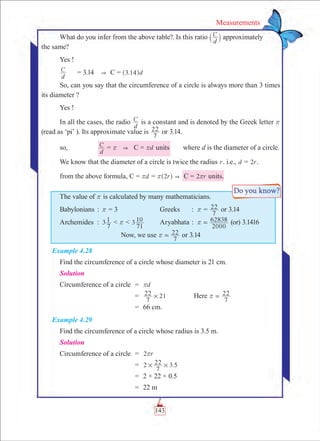 143
Measurements
What do you infer from the above table?. Is this ratio C
d` j approximately	
the same?
Yes !
C
d
	 = 3.14  C = . d3 14^ h
So, can you say that the circumference of a circle is always more than 3 times
its diameter ?
Yes !
In all the cases, the radio C
d
is a constant and is denoted by the Greek letter r
(read as ‘pi’ ). Its approximate value is
7
22 or 3.14.
so,	 C
d
= r  C = dr units	 where d is the diameter of a circle.
We know that the diameter of a circle is twice the radius r. i.e., d = r2 .
from the above formula, C = dr = r2r^ h   C = r2r units.
The value of r is calculated by many mathematicians.
Babylonians	:	 r = 3	 Greeks		 :	 r =
7
22 or 3.14
Archemides	 :	 3
7
1  r  3
71
10 	 Aryabhata	:	
2000
62838r = (or) 3.1416
Now, we use
7
22r = or 3.14
Example 4.28
Find the circumference of a circle whose diameter is 21 cm.
Solution
	Circumference of a circle	 =	 dr
		 =	
7
22 21# 	 Here
7
22r =
		 =	 66 cm.
Example 4.29
Find the circumference of a circle whose radius is 3.5 m.
Solution
	Circumference of a circle	 =	 r2r
		 =	 2 .5
7
22 3# #
		 =	 2 × 22 × 0.5
		 =	 22 m
 