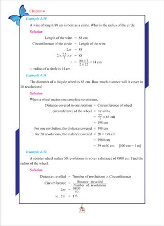 144
Chapter 4
Example 4.30
A wire of length 88 cm is bent as a circle. What is the radius of the circle.
Solution
Length of the wire = 88 cm
Circumference of the circle = Length of the wire
r2r = 88
r2
7
22# # = 88
r =
2 22
88 7
#
# = 14 cm
` radius of a circle is 14 cm.
Example 4.31
The diameter of a bicycle wheel is 63 cm. How much distance will it cover in
20 revolutions?
Solution
When a wheel makes one complete revolutions,
Distance covered in one rotation = Circumference of wheel
` circumference of the wheel = dr units
=
7
22 63# cm
= 198 cm
For one revolution, the distance covered = 198 cm
` for 20 revolutions, the distance covered = 20 × 198 cm
= 3960 cm
= 39 m 60 cm [100 cm = 1 m]
Example 4.32
A scooter wheel makes 50 revolutions to cover a distance of 8800 cm. Find the
radius of the wheel.
Solution
Distance travelled = Number of revolutions # Circumference
Circumference =
Number of revolutions
Distance travelled
r2r =
50
8800
i.e., r2r = 176
 