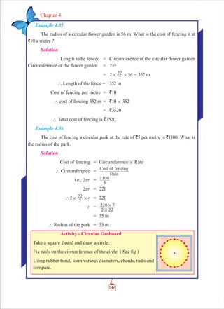146
Chapter 4
Example 4.35
The radius of a circular ﬂower garden is 56 m. What is the cost of fencing it at
`10 a metre ?
Solution
Length to be fenced = Circumference of the circular ﬂower garden
Circumference of the ﬂower garden = r2r
= 2
7
22 56# # = 352 m
` Length of the fence = 352 m
Cost of fencing per metre = `10
` cost of fencing 352 m = `10 # 352
= `3520
` Total cost of fencing is `3520.
Example 4.36
The cost of fencing a circular park at the rate of `5 per metre is `1100. What is
the radius of the park.
Solution
Cost of fencing = Circumference # Rate
` Circumference =
Rate
Cost of fencing
i.e., r2r =
5
1100
r2r = 220
r2
7
22` # # = 220
r =
2 22
220 7
#
#
= 35 m
` Radius of the park = 35 m.
Activity - Circular Geoboard
Take a square Board and draw a circle.
Fix nails on the circumference of the circle. ( See ﬁg )
Using rubber band, form various diameters, chords, radii and
compare.
 