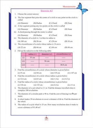 147
Measurements
Excercise 4.7
	 1.	 Choose the correct answer:
	 i)	 The line segment that joins the centre of a circle to any point on the circle is
called
	 (A) Diameter	 (B) Radius	 (C) Chord	 (D) None
	 ii)	 A line segment joining any two points on the circle is called
	 (A) Diameter	 (B) Radius	 (C) Chord	 (D) None
	 iii)	 A chord passing through the centre is called
	 (A) Diameter	 (B) Radius	 (C) Chord	 (D) None
	 iv)	 The diameter of a circle is 1 m then its radius is
	 (A) 100 cm	 (B) 50 cm	 (C) 20 cm	 (D) 10 cm
	 v)	 The circumference of a circle whose radius is 14 cm is
	 (A) 22 cm	 (B) 44 cm	 (C) 66 cm	 (D) 88 cm
	 2.	 Fill up the unknown in the following table:
radius (r) diameter (d) circumference (c)
(i) 35 cm ----- -----
(ii) ----- 56 cm -----
(iii) ----- ----- 30.8 cm
	 3.	 Find the circumference of a circle whose diametre is given below:
		 (i) 35 cm		 (ii) 84 cm		 (iii) 119 cm		 (iv) 147 cm
	 4.	 Find the circumference of a circle whose radius is given below:
		 (i) 12.6 cm		 (ii) 63 cm		 (iii) 1.4 m 	 (iv) 4.2 m
	 5.	 Find the radius of a circle whose circumference is given below:
		 (i) 110 cm		 (ii) 132 cm		 (iii) 4.4 m		 (iv) 11 m
	 6.	 The diameter of a cart wheel is 2.1 m. Find the distance travelled when it
complets 100 revolutions.
	 7.	 The diameter of a circular park is 98 m. Find the cost of fencing it at `4 per 	
metre.
	 8.	 A wheel makes 20 revolutions to cover a distance of 66 m. Find the diameter of
the wheel.
	 9.	 The radius of a cycle wheel is 35 cm. How many revolutions does it make to
cover a distance of 81.40 m?
 