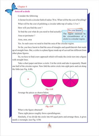 148
Chapter 4
Area of a circle
Consider the following
A farmer levels a circular ﬁeld of radius 70 m. What will be the cost of levelling?
What will be the cost of polishing a circular table-top of radius 1.5 m ?
How will you ﬁnd the cost ?
To ﬁnd the cost what do you need to ﬁnd actually?
Area or perimeter ?
Area, area, area
Yes. In such cases we need to ﬁnd the area of the circular region.
So far, you have learnt to ﬁnd the area of triangles and quadrilaterals that made
up of straight lines. But, a cirlce is a plane ﬁgure made up of curved line different from
other plane ﬁgures.
So, we have to ﬁnd a new approach which will make the circle turn into a ﬁgure
with straight lines.
Take a chart paper and draw a circle. Cut the circle and take it separately. Shade
one half of the circular region. Now fold the entire circle into eight parts and cut along
the folds (see Fig. 4.48).
Fig. 4.48
Arrange the pieces as shown below.
Fig. 4.49
What is the ﬁgure obtained?
These eight pieces roughly form a parallelogram.
Similarly, if we divide the circle into 64 equal parts and arrange these, it gives
nearly a rectangle. (see Fig. 4.50)
The region enclosed by
the circumference of a
circle is a circular region.
 