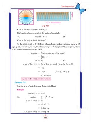 149
Measurements
Fig. 4.50
What is the breadth of this rectangle?
The breadth of the rectangle is the radius of the circle.
i.e.,	 breadth b = r			 ..... (1)
What is the length of this rectangle ?
As the whole circle is divided into 64 equal parts and on each side we have 32
equal parts. Therefore, the length of the rectangle is the length of 32 equal parts, which
is half of the circumference of a circle.
	 ` length l 	 =	
2
1 [circumference of the circle]
		 =	 r
2
1 2r6 @ = rr
	 l` 	 =	 rr 				 ..... (2)
	 Area of the circle	 =	 Area of the rectangle (from the Fig. 4.50)
		 =	 l b#
		 =	 ( )r r#r 		 (from (1) and (2))
		 =	 r2
r sq. units.
	 `Area of the circle	 =	 r2
r sq. units.
Example 4.37
Find the area of a circle whose diameter is 14 cm
Solution
	 Diameter d	 =	 14 cm
So,	 radius r	 =	 d
2
=
2
14 = 7 cm
	 Area of circle	 =	 r2
r
		 =	
7
22 7 7# #
		 =	 154 sq. cm
	 ` Area of circle	 =	 154 sq. cm
 