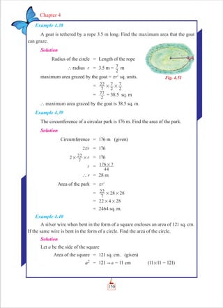 150
Chapter 4
Example 4.38
A goat is tethered by a rope 3.5 m long. Find the maximum area that the goat
can graze.
Solution
Radius of the circle = Length of the rope
` radius r = 3.5 m =
2
7 m
maximum area grazed by the goat = r2
r sq. units.
= 7
7
22
2
7
2
# #
=
2
77 = 38.5 sq. m
` maximum area grazed by the goat is 38.5 sq. m.
Example 4.39
The circumference of a circular park is 176 m. Find the area of the park.
Solution
Circumference = 176 m (given)
r2r = 176
r2
7
22# # = 176
r =
44
176 7#
` r = 28 m
Area of the park = r2
r
= 2 2
7
22 8 8# #
= 22 24 8# #
= 2464 sq. m.
Example 4.40
A silver wire when bent in the form of a square encloses an area of 121 sq. cm.
If the same wire is bent in the form of a circle. Find the area of the circle.
Solution
Let a be the side of the square
Area of the square = 121 sq. cm. (given)
a2 = 121  a = 11 cm (11#11 = 121)
Fig. 4.51
 