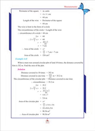 151
Measurements
	 Perimeter of the square	 =	 a4 units
		 =	 4 11# cm
		 =	 44 cm
	 Length of the wire	 =	 Perimeter of the square
		 =	 44 cm
The wire is bent in the form of a circle
The circumference of the circle = Length of the wire
	` circumference of a circle = 44 cm
	 r2r 	 =	 44
	 r2
7
22` # # 	 =	 44
	 r	 =	
44
44 7#
	 r	 =	 7 cm
	 ` Area of the circle	 =	 r2
r
		 =	
7
22 × 7 cm × 7 cm
	 Area of the circle	 =	 154 cm2.
Example 4.41
When a man runs around circular plot of land 10 times, the distance covered by
him is 352 m. Find the area of the plot.
Solution
	 Distance covered in 10 times	 =	352 m
	 Distance covered in one time	 =	
10
352 m = 35.2 m
		 The circumference of the circular plot	 =	Distance covered in one time
	 ` circumference	 =	35.2 m
	 r2r 	 =	 35.2
	 r2
7
22# # 	 =	 35.2
	 r	 =	 .
44
35 2 7#
		 =	 .0 8 7#
		 =	 5.6 m
	 Area of the circular plot	 =	 r2
r
		 =	 . .
7
22 5 6 5 6# #
		 =	 22#0.8#5.6
		 =	 98.56 m2
	 ` Area of circular plot	 =	 98.56 m2
 