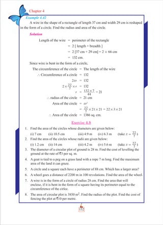 152
Chapter 4
Example 4.42
A wire in the shape of a rectangle of length 37 cm and width 29 cm is reshaped
in the form of a circle. Find the radius and area of the circle.
Solution
Length of the wire = perimeter of the rectangle
= 2 [ length + breadth ]
= 2 [37 cm + 29 cm] = 2 # 66 cm
= 132 cm.
Since wire is bent in the form of a circle,
The circumference of the circle = The length of the wire
` Circumference of a circle = 132
r2r = 132
r2
7
22# # = 132
r =
44
132 7# = 21
` radius of the circle = 21 cm
Area of the circle = r2
r
=
7
22 21 21# # = 22 3 21# #
` Area of the circle = 1386 sq. cm.
Exercise 4.8
1. Find the area of the circles whose diameters are given below:
(i) 7 cm (ii) 10.5 cm (iii) 4.9 m (iv) 6.3 m (take
7
22r = )
2. Find the area of the circles whose radii are given below:
(i) 1.2 cm (ii) 14 cm (iii) 4.2 m (iv) 5.6 m (take
7
22r = )
3. The diameter of a circular plot of ground is 28 m. Find the cost of levelling the
ground at the rate of `3 per sq. m.
4. A goat is tied to a peg on a grass land with a rope 7 m long. Find the maximum
area of the land it can graze.
5. A circle and a square each have a perimeter of 88 cm. Which has a larger area?
6. A wheel goes a distance of 2200 m in 100 revolutions. Find the area of the wheel.
7. A wire is in the form of a circle of radius 28 cm. Find the area that will
enclose, if it is bent in the form of a square having its perimeter equal to the
circumference of the cirlce.
8. The area of circular plot is 3850 m2. Find the radius of the plot. Find the cost of
fencing the plot at `10 per metre.
 