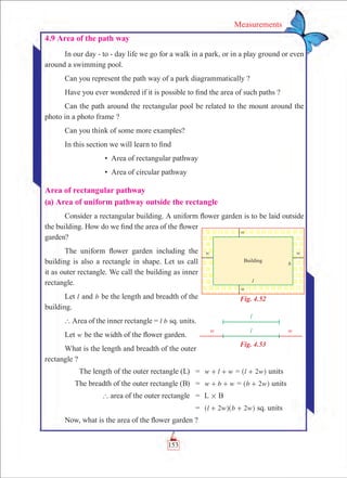 153
Measurements
4.9 Area of the path way
In our day - to - day life we go for a walk in a park, or in a play ground or even
around a swimming pool.
Can you represent the path way of a park diagrammatically ?
Have you ever wondered if it is possible to find the area of such paths ?
Can the path around the rectangular pool be related to the mount around the
photo in a photo frame ?
Can you think of some more examples?
In this section we will learn to find
		 • Area of rectangular pathway
		 • Area of circular pathway
Area of rectangular pathway
(a) Area of uniform pathway outside the rectangle
Consider a rectangular building. A uniform flower garden is to be laid outside
the building. How do we find the area of the flower
garden?
The uniform flower garden including the
building is also a rectangle in shape. Let us call
it as outer rectangle. We call the building as inner
rectangle.
Let l and b be the length and breadth of the
building.
` Area of the inner rectangle = l b sq. units.
Let w be the width of the flower garden.
What is the length and breadth of the outer
rectangle ?
	 The length of the outer rectangle (L)	 =	 w l w+ + = l w2+^ h units
	 The breadth of the outer rectangle (B)	 =	 w b w+ + = b w2+^ h units
	 ` area of the outer rectangle	 =	 L # B
		 =	 l w b w2 2+ +^ ^h h sq. units
Now, what is the area of the flower garden ?
Fig. 4.52
Fig. 4.53
 