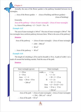 154
Chapter 4
Actually, the area of the ﬂower garden is the pathway bounded between two
rectangles.
` Area of the ﬂower garden = (Area of building and ﬂower garden) –
(Area of building)
Generally,
Area of the pathway = (Area of outer rectangle) – (Area of inner rectangle)
i.e. Area of the pathway = (l + 2w) (b + 2w) – lb.
Example 4.43
The area of outer rectangle is 360 m2. The area of inner rectangle is 280 m2. The
two rectangles have uniform pathway between them. What is the area of the pathway?
Solution
Area of the pathway = (Area of outer rectangle) – (Area of inner rectangle)
= (360 – 280) m2
= 80 m2
` Area of the pathway = 80 m2
Example 4.44
The length of a building is 20 m and its breadth is 10 m. A path of width 1 m is
made all around the building outside. Find the area of the path.
Solution
Inner rectangle (given) Outer rectangle
l = 20 m
b = 10 m
Area = l × b
Area = 20 m × 10 m
= 200 m2
width, w = 1 m
L = l + 2w
= 20 + 2 = 22 m
B = b + 2w
= 10 + 2 = 12 m
Area = (l + 2w) (b + 2w)
Area = 22 m # 12 m
= 264 m2
Area of the path = (Area of outer rectangle) – (Area of inner rectangle)
= ( 264 – 200 ) m2 = 64 m2
` Area of the path = 64 m2
 
