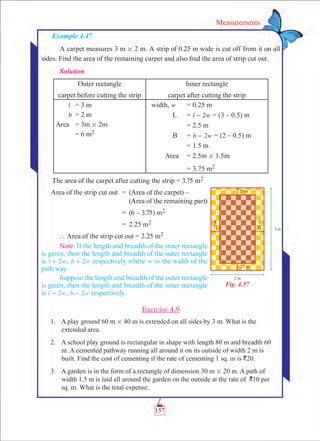 157
Measurements
Example 4.47
A carpet measures 3 m # 2 m. A strip of 0.25 m wide is cut off from it on all
sides. Find the area of the remaining carpet and also find the area of strip cut out.
Solution
Outer rectangle
carpet before cutting the strip
Inner rectangle
carpet after cutting the strip
l	 = 3 m
b	 = 2 m
Area 	 = 3m # 2m
	 = 6 m2
width, w	 = 0.25 m
L	 = l w2- = (3 – 0.5) m
		 = 2.5 m
	 B	 = b w2- = (2 – 0.5) m
		 = 1.5 m
Area	 = 2.5m # 1.5m
		 = 3.75 m2
The area of the carpet after cutting the strip = 3.75 m2
	 Area of the strip cut out	 =	 (Area of the carpet) – 		
             (Area of the remaining part)
		 =	 (6 – 3.75) m2
		 =	 2.25 m2
	` Area of the strip cut out = 2.25 m2
Note: If the length and breadth of the inner rectangle
is given, then the length and breadth of the outer rectangle
is 2l w+ , 2b w+ respectively where w is the width of the
path way.
Suppose the length and breadth of the outer rectangle
is given, then the length and breadth of the inner rectangle
is 2l w- , 2b w- respectively.
Exercise 4.9
	 1.	 A play ground 60 m # 40 m is extended on all sides by 3 m. What is the
extended area.
	 2.	 A school play ground is rectangular in shape with length 80 m and breadth 60
m. A cemented pathway running all around it on its outside of width 2 m is
built. Find the cost of cementing if the rate of cementing 1 sq. m is `20.
	 3.	 A garden is in the form of a rectangle of dimension 30 m # 20 m. A path of
width 1.5 m is laid all around the garden on the outside at the rate of `10 per
sq. m. What is the total expense.
Fig. 4.57
 