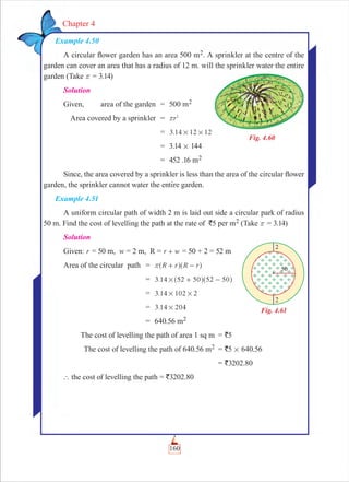 160
Chapter 4
Example 4.50
A circular ﬂower garden has an area 500 m2. A sprinkler at the centre of the
garden can cover an area that has a radius of 12 m. will the sprinkler water the entire
garden (Take r = 3.14)
Solution
Given, area of the garden = 500 m2
Area covered by a sprinkler = r2
r
= .3 14 12 12# #
= 3.14 # 144
= 452 .16 m2
Since, the area covered by a sprinkler is less than the area of the circular ﬂower
garden, the sprinkler cannot water the entire garden.
Example 4.51
A uniform circular path of width 2 m is laid out side a circular park of radius
50 m. Find the cost of levelling the path at the rate of `5 per m2 (Take r = 3.14)
Solution
Given: r = 50 m, w = 2 m, R = r w+ = 50 + 2 = 52 m
Area of the circular path = R r R rr + -^ ^h h
= .3 14 52 50 52 50# + -^ ^h h
= .3 14 102 2# #
= 3.14 204#
= 640.56 m2
The cost of levelling the path of area 1 sq m = `5
The cost of levelling the path of 640.56 m2 = `5 # 640.56
= `3202.80
` the cost of levelling the path = `3202.80
Fig. 4.60
Fig. 4.61
 