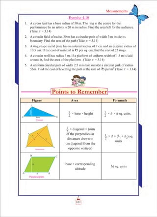 161
Measurements
Exercise 4.10
	 1.	 A circus tent has a base radius of 50 m. The ring at the centre for the
performance by an artists is 20 m in radius. Find the area left for the audience.	
(Take r = 3.14)
	 2.	 A circular field of radius 30 m has a circular path of width 3 m inside its
boundary. Find the area of the path (Take r = 3.14)
	 3.	 A ring shape metal plate has an internal radius of 7 cm and an external radius of
10.5 cm. If the cost of material is `5 per sq. cm, find the cost of 25 rings.
	 4.	 A circular well has radius 3 m. If a platform of uniform width of 1.5 m is laid
around it, find the area of the platform . (Take r = 3.14)
	 5.	 A uniform circular path of width 2.5 m is laid outside a circular park of radius
56m. Find the cost of levelling the path at the rate of `5 per m2 (Take r = 3.14)
Figure Area Forumula
2
1 × base × height
2
1 × b × h sq. units.
2
1 × diagonal × (sum
of the perpendicular
distances drawn to
the diagonal from the
opposite vertices)
2
1 × d × (h1 + h2) sq.
units
base × corresponding
altitude
bh sq. units
 