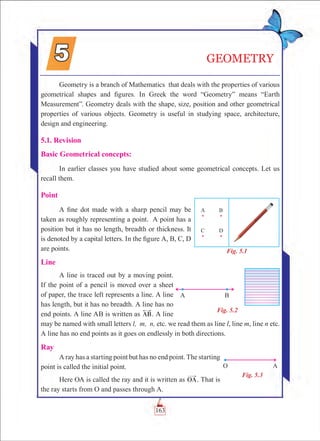 GEOMETRY
Geometry is a branch of Mathematics that deals with the properties of various
geometrical shapes and figures. In Greek the word “Geometry” means “Earth
Measurement”. Geometry deals with the shape, size, position and other geometrical
properties of various objects. Geometry is useful in studying space, architecture,
design and engineering.
5.1. Revision
Basic Geometrical concepts:
In earlier classes you have studied about some geometrical concepts. Let us
recall them.
Point
A fine dot made with a sharp pencil may be
taken as roughly representing a point. A point has a
position but it has no length, breadth or thickness. It
is denoted by a capital letters. In the figure A, B, C, D
are points.
Line
A line is traced out by a moving point.
If the point of a pencil is moved over a sheet
of paper, the trace left represents a line. A line
has length, but it has no breadth. A line has no
end points. A line AB is written as AB. A line
may be named with small letters l, m, n, etc. we read them as line l, line m, line n etc.
A line has no end points as it goes on endlessly in both directions.
Ray
A ray has a starting point but has no end point. The starting
point is called the initial point.
Here OA is called the ray and it is written as OA. That is
the ray starts from O and passes through A.
Fig. 5.1
Fig. 5.2
Fig. 5.3
163
 