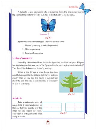 Geometry
A butterfly is also an example of a symmetrical form. If a line is drawn down
the centre of the butterfly’s body, each half of the butterfly looks the same.
Fig. 5.7
Symmetry is of different types. Here we discuss about
	 1.	 Line of symmetry or axis of symmetry
	 2.	 Mirror symmetry
	 3.	 Rotational symmetry
1. Line of symmetry
In the Fig 5.8 the dotted lines divide the figure into two identical parts. If figure
is folded along the line, one half of the figure will coincide exactly with the other half.
This dotted line is known as line of symmetry.
When a line divides a given figure into two
equal halves such that the left and right halves matches
exactly then we say that the figure is symmetrical
about the line. This line is called the line of symmetry
or axis of symmetry.
Activity 1:
Take a rectangular sheet of
paper. Fold it once lengthwise, so
that one half fits exactly over the
other half and crease the edges.
Now open it, and again fold it once
along its width.
Fig. 5.9
Fig. 5.8
165
 
