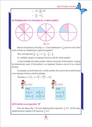 13
Real Number System
	 =	
12
32 8 813- +
	 =	
12
75 = 6
4
1
(i) Multiplication of a fractions by a whole number
Fig. 1.1
Observe the pictures at the (fig.1.1 ) . Each shaded part is
8
1 part of a circle. How
much will the two shaded parts represent together?
They will represent 2
8
1
8
1
8
1
8
2
4
1#+ = = =
To multiply a proper or improper fraction with the whole number:
we first multiply the whole number with the numerator of the fraction, keeping
the denominator same. If the product is an improper fraction, convert it as a mixed
fraction.
To multiply a mixed fraction by a whole number, first convert the mixed fraction
to an improper fraction and then multiply.
Therefore, 4 3
7
4 4
7
25
7
100 14
7
2# #= = =
(ii) Fraction as an operator ‘of’
From the figure (fig. 1.2) each shaded portion represents
3
1 of 1. All the three
shaded portions together will represent
3
1 of 3.
Find :
i)
5
2 4# 	 ii)
5
8 4#
iii) 4
5
1# 	 iv)
11
13 6#
Find :
i) 6 7
3
2#
ii) 3
9
2 7#
 