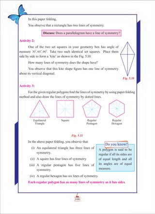 Chapter 5
In this paper folding,
You observe that a rectangle has two lines of symmetry.
Discuss: Does a parallelogram have a line of symmetry?
Activity 2:
One of the two set squares in your geometry box has angle of
measure , , .30 60 90
0 0 0
Take two such identical set squares. Place them
side by side to form a ‘kite’ as shown in the Fig. 5.10.
How many lines of symmetry does the shape have?
You observe that this kite shape figure has one line of symmetry
about its vertical diagonal.
Activity 3:
For the given regular polygons find the lines of symmetry by using paper folding
method and also draw the lines of symmetry by dotted lines.
Fig. 5.11
In the above paper folding, you observe that
	 (i)	 An equilateral triangle has three lines of
symmetry.
	(ii)	 A square has four lines of symmetry
	(iii)	 A regular pentagon has five lines of
symmetry.
	(iv)	 A regular hexagon has six lines of symmetry.
Each regular polygon has as many lines of symmetry as it has sides.
Fig. 5.10
A polygon is said to be
regular if all its sides are
of equal length and all
its angles are of equal
measure.
166
 