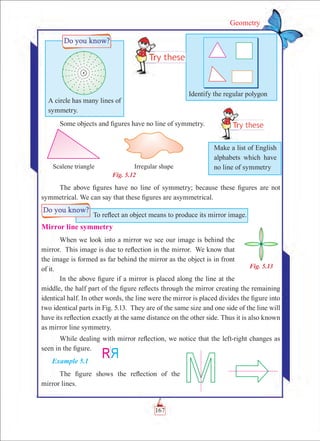 Geometry
Some objects and figures have no line of symmetry.
Fig. 5.12
The above figures have no line of symmetry; because these figures are not
symmetrical. We can say that these figures are asymmetrical.
Mirror line symmetry
When we look into a mirror we see our image is behind the
mirror. This image is due to reflection in the mirror. We know that
the image is formed as far behind the mirror as the object is in front
of it.
In the above figure if a mirror is placed along the line at the
middle, the half part of the figure reflects through the mirror creating the remaining
identical half. In other words, the line were the mirror is placed divides the figure into
two identical parts in Fig. 5.13. They are of the same size and one side of the line will
have its reflection exactly at the same distance on the other side. Thus it is also known
as mirror line symmetry.
While dealing with mirror reflection, we notice that the left-right changes as
seen in the figure.
Example 5.1
The figure shows the reflection of the
mirror lines.
A circle has many lines of
symmetry.
Identify the regular polygon
Fig. 5.13
Make a list of English
alphabets which have
no line of symmetry
To reflect an object means to produce its mirror image.
167
 