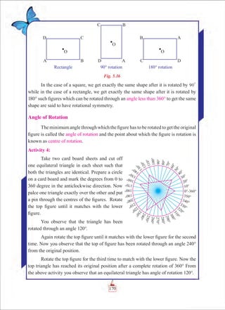 Chapter 5
Fig. 5.16
In the case of a square, we get exactly the same shape after it is rotated by 90
0
while in the case of a rectangle, we get exactly the same shape after it is rotated by
180° such figures which can be rotated through an angle less than 360° to get the same
shape are said to have rotational symmetry.
Angle of Rotation
The minimum angle through which the figure has to be rotated to get the original
figure is called the angle of rotation and the point about which the figure is rotation is
known as centre of rotation.
Activity 4:
Take two card board sheets and cut off
one equilateral triangle in each sheet such that
both the triangles are identical. Prepare a circle
on a card board and mark the degrees from 0 to
360 degree in the anticlockwise direction. Now
palce one triangle exactly over the other and put
a pin through the centres of the figures. Rotate
the top figure until it matches with the lower
figure.
You observe that the triangle has been
rotated through an angle 120°.
Again rotate the top figure until it matches with the lower figure for the second
time. Now you observe that the top of figure has been rotated through an angle 240°
from the original position.
Rotate the top figure for the third time to match with the lower figure. Now the
top triangle has reached its original position after a complete rotation of 360° From
the above activity you observe that an equilateral triangle has angle of rotation 120°.
170
 