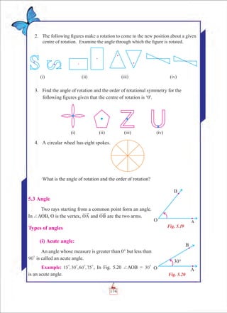Chapter 5
	 2.	 The following figures make a rotation to come to the new position about a given
centre of rotation. Examine the angle through which the figure is rotated.
	 3.	 Find the angle of rotation and the order of rotational symmetry for the
following figures given that the centre of rotation is ‘0’.
	 4.	 A circular wheel has eight spokes.
		 What is the angle of rotation and the order of rotation?
5.3 Angle
Two rays starting from a common point form an angle.
In +AOB, O is the vertex, OA and OB are the two arms.
Types of angles
	 (i) Acute angle:
An angle whose measure is greater than 0° but less than
90
0
is called an acute angle.
Example: , , ,15 30 60 75
0 0 0 0
, In Fig. 5.20 +AOB = 30
0
is an acute angle.
Fig. 5.19
Fig. 5.20
(i) (ii) (iii) (iv)
(i) (ii) (iii) (iv)
174
 
