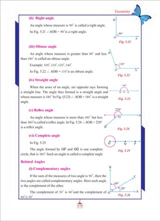 Geometry
	 (ii) Right angle
An angle whose measure is 90
0
is called a right angle.
In Fig. 5.21 +AOB = 90
0
is a right angle.
	 (iii) Obtuse angle
An angle whose measure is greater than 90
0
and less
than 180
0
is called an obtuse angle.
Example: , , ,100 110 120 140
0 0 0 0
In Fig. 5.22 + AOB = 110
0
is an obtuse angle.
	 (iv) Straight angle
When the arms of an angle, are opposite rays forming
a straight line. The angle thus formed is a straight angle and
whose measure is 180
0
In Fig. (5.23) + AOB = 180
0
is a straight
angle.
	 (v) Reflex angle
An angle whose measure is more than 180
0
but less
than 360
0
is called a reflex angle. In Fig. 5.24 +AOB = 220°
is a reflex angle.
	 (vi) Complete angle
In Fig. 5.25
The angle formed by OP and OQ is one complete
circle, that is 360
0
.Such an angle is called a complete angle
Related Angles
	 (i) Complementary angles
If the sum of the measures of two angle is 90
0
, then the
two angles are called complementary angles. Here each angle
is the complement of the other.
The complement of 30
0
is 60
0
and the complement of
is60 30
0 0
Fig. 5.21
Fig. 5.22
Fig. 5.23
Fig. 5.24
Fig. 5.25
Fig. 5.26
175
 