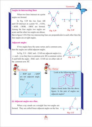 177
Geometry
Angles in intersecting lines
When two lines intersect at a point
angles are formed.
In Fig. 5.29 the two lines AB
and CD intersect at a point ‘O’, +COA,
+AOD, +DOB, +BOC are formed.
Among the four angles two angles are
acute and the other two angles are obtuse.
But in figure 5.30 if the two intersecting lines are perpendicular to each other then the
four angles are at right angles.
Adjacent angles
If two angles have the same vertex and a common arm,
then the angles are called adjacent angles.
In Fig. 5.31 +BAC and +CAD are adjacent angles (i.e .
+x and +y) as they have a common arm AC,a common vertex
A and both the angle +BAC and +CAD are on either side of
the common arm AC.
Fig. 5.29 Fig. 5.30
Fig. 5.31
(i) Adjacent angles on a line.
When a ray stands on a straight line two angles are
formed. They are called linear adjacent angles on the line.
+ ROP and +QOP
are not adjacent angle.
Why?
Look at the following figure
Open a book looks like the above
figure. Is the pair of angles are
adjacent angles?
Fig. 5.32
 