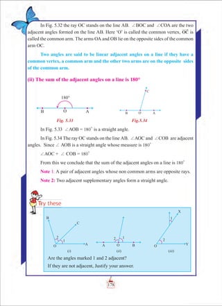 Chapter 5
In Fig. 5.32 the ray OC stands on the line AB. +BOC and +COA are the two
adjacent angles formed on the line AB. Here ‘O’ is called the common vertex, OC is
called the common arm. The arms OA and OB lie on the opposite sides of the common
arm OC.
Two angles are said to be linear adjacent angles on a line if they have a
common vertex, a common arm and the other two arms are on the opposite sides
of the common arm.
(ii) The sum of the adjacent angles on a line is 180°
	 Fig. 5.33	 Fig.5.34
In Fig. 5.33 +AOB = 180
0
is a straight angle.
In Fig. 5.34 The ray OC stands on the line AB. +AOC and +COB are adjacent
angles. Since + AOB is a straight angle whose measure is 180
0
+AOC + + COB = 180
0
From this we conclude that the sum of the adjacent angles on a line is 180
0
Note 1: A pair of adjacent angles whose non common arms are opposite rays.
Note 2: Two adjacent supplementary angles form a straight angle.
Are the angles marked 1 and 2 adjacent?
If they are not adjacent, Justify your answer.
178
 