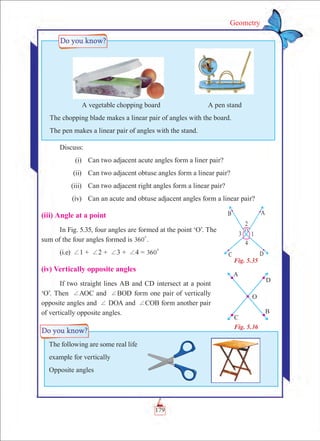 179
Geometry
Discuss:
	 (i)	 Can two adjacent acute angles form a liner pair?
	 (ii)	 Can two adjacent obtuse angles form a linear pair?
	 (iii)	 Can two adjacent right angles form a linear pair?
	 (iv)	 Can an acute and obtuse adjacent angles form a linear pair?
(iii) Angle at a point
In Fig. 5.35, four angles are formed at the point ‘O’. The
sum of the four angles formed is 360
0
.
(i.e) +1 + +2 + +3 + +4 = 360
0
(iv) Vertically opposite angles
If two straight lines AB and CD intersect at a point
‘O’. Then +AOC and +BOD form one pair of vertically
opposite angles and + DOA and +COB form another pair
of vertically opposite angles.
	 A vegetable chopping board	 A pen stand
The chopping blade makes a linear pair of angles with the board.
The pen makes a linear pair of angles with the stand.
Fig. 5.36
The following are some real life
example for vertically
Opposite angles
Fig. 5.35
O
 