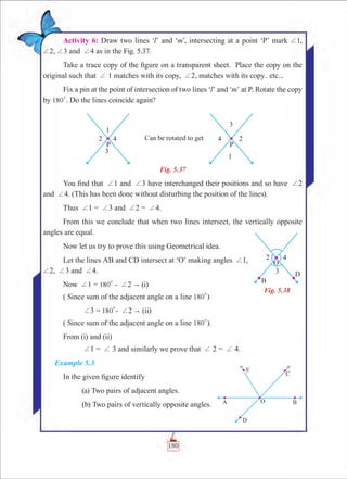 Chapter 5
Activity 6: Draw two lines ‘l’ and ‘m’, intersecting at a point ‘P’ mark +1,
+2, +3 and +4 as in the Fig. 5.37.
Take a trace copy of the figure on a transparent sheet. Place the copy on the
original such that + 1 matches with its copy, +2, matches with its copy.. etc...
Fix a pin at the point of intersection of two lines ‘l’ and ‘m’ at P. Rotate the copy
by 180
0
. Do the lines coincide again?
Fig. 5.37
You find that +1 and +3 have interchanged their positions and so have +2
and +4. (This has been done without disturbing the position of the lines).
Thus +1 = +3 and +2 = +4.
From this we conclude that when two lines intersect, the vertically opposite
angles are equal.
Now let us try to prove this using Geometrical idea.
Let the lines AB and CD intersect at ‘O’ making angles +1,
+2, +3 and +4.
Now +1 = 180
0
- +2  (i)
( Since sum of the adjacent angle on a line 180
0
)
	 +3 = 180
0
- +2  (ii)
( Since sum of the adjacent angle on a line 180
0
).
From (i) and (ii)
	 +1 = + 3 and similarly we prove that + 2 = + 4.
Example 5.3
In the given figure identify
	 (a) Two pairs of adjacent angles.
	 (b) Two pairs of vertically opposite angles.
Fig. 5.38
180
 