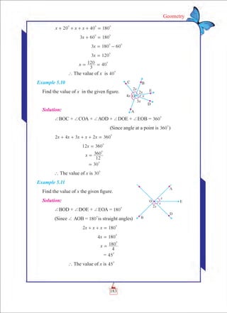 183
Geometry
	 x x x20 40 180
0 0 0
+ + + + =
		 x3 60 180
0 0
+ =
			 x3 180 60
0 0
= -
			 x3 120
0
=
		 x
3
120 40
0
= =
		 ` The value of x is 40
0
Example 5.10
Find the value of x in the given figure.
Solution:
	 +BOC + +COA + +AOD + +DOE + +EOB = 360
0
					 (Since angle at a point is 360
0
)
	 2 4 3 2 360x x x x x
0
+ + + + =
			 x12 360
0
=
			 x
12
360
0
=
			 30
0
=
	 ` The value of x is 30
0
Example 5.11
Find the value of x the given figure.
Solution:
	 +BOD + +DOE + +EOA = 180
0
	 (Since + AOB = 180
0
is straight angles)
	 		 x x x2 180
0
+ + =
				 x4 180
0
=
				 x
4
180
0
=
				 = 45
0
		 ` The value of x is 45
0
 