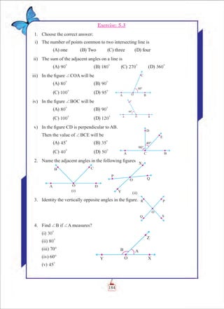 Chapter 5
Exercise: 5.3
	 1.	 Choose the correct answer:
	 i) 	 The number of points common to two intersecting line is
	 (A) one 	 (B) Two	 (C) three	 (D) four
	 ii)	 The sum of the adjacent angles on a line is
	 (A) 90
0
		 (B) 180
0
	 (C) 270
0
	 (D) 360
0
	 iii)	 In the figure +COA will be
	 (A) 80
0
		 (B) 90
0
	 (C) 100
0
		 (D) 95
0
	 iv)	 In the figure +BOC will be
	 (A) 80
0
		 (B) 90
0
	 (C) 100
0
		 (D) 120
0
	 v)	 In the figure CD is perpendicular to AB.
		 Then the value of +BCE will be
	 (A) 45
0
		 (B) 35
0
	 (C) 40
0
		 (D) 50
0
	 2.	 Name the adjacent angles in the following figures
	 3. 	 Identity the vertically opposite angles in the figure.
	 4. 	 Find +B if +A measures?
		 (i) 30
0
		 (ii) 80
0
		 (iii) 70°
		 (iv) 60°
		 (v) 45
0
	
184
 