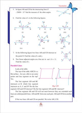 185
Geometry
	 5.	 In figure AB and CD be the intersecting lines if
		 +DOB = 35
0
find the measure of the other angles.
	 6.	 Find the value of x in the following figures.
	 7.	 In the following figure two lines AB and CD intersect at
		 the point O. Find the value of x and y.
	 8.	 Two linear adjacent angles on a line are 4x x3 5and +^ h .
Find the value of x.
Parallel Lines
Look at the table.
The top of the table ABCD is a
flat surface. Are you able to see some
points and line segment on the top?
Yes.
The line segment AB and BC
intersects at B. which line segment
intersects at A, C and D? Do the line
segment AD and CD intersect? Do the line segment AD and BC intersect?
The line segment AB and CD will not meet however they are extended such
lines are called parallel lines. AD and BC form one such pair. AB and CD form another
pair.
If the two lines AB and CD are parallel. We write AB || CD.
Fig. 5.39
(i) (ii) (iii)
(iv) (v) (vi)
 