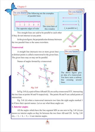 186
Chapter 5
Two straight lines are said to be parallel to each other
if they do not intersect at any point.
Inthegivenﬁgure,theperpendiculardistancebetween
the two parallel lines is the same everwhere.
Transversal
A straight line intersects two or more given lines
at distinct points is called a transversal to the given lines.
The given lines may or may not be parallel.
Names of angles formed by a transversal.
InFig.5.41(i),apairoflinesABandCD,arecutbyatransversalXY, intersecting
the two lines at points M and N respectively. The points M and N are called points of
intersection.
Fig. 5.41 (ii) when a transversal intersects two lines the eight angles marked 1
to 8 have their special names. Let us see what those angles are
1. Interior angles
All the angles which have the line segment MN as one arm in Fig. 5.41 (ii) are
known as interior angles as they lie between the two lines AB and CD. In Fig. 5.41
(ii), + 3, + 4, + 5, + 6 are interior angles.
Fig. 5.40
The following are the examples
of parallel lines
The opposite edges of ruler
The cross bars of
this window l3
is parallel to l3
The above ﬁgure give
an idea of a transversal.
You have seen a railway
line crossing several
lines.
Fig. 5.41
(i) (ii)
 