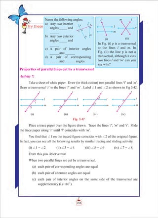 Chapter 5
Properties of parallel lines cut by a transversal
Activity 7:
Take a sheet of white paper. Draw (in thick colour) two parallel lines ‘l’ and ‘m’.
Draw a transversal ‘t’ to the lines ‘l’ and ‘m’ . Label +1 and +2 as shown in Fig 5.42.
Fig. 5.42
Place a trace paper over the figure drawn. Trace the lines ‘l’, ‘m’ and ‘t’. Slide
the trace paper along ‘t’ until ‘l’ coincides with ‘m’.
You find that +1 on the traced figure coincides with +2 of the original figure.
In fact, you can see all the following results by similar tracing and sliding activity.
(i) +1 = +2		 (ii) +3 = +4		 (iii) +5 = +6		 (iv) +7 = +8
From this you observe that.
When two parallel lines are cut by a transversal,
	 (a)	 each pair of corresponding angles are equal
	 (b)	 each pair of alternate angles are equal
	 (c)	 each pair of interior angles on the same side of the transversal are
supplementary (i.e 180
0
)
Name the following angles:
	 a)	 Any two interior
angles ____ and
_____
	 b)	 Any two exterior
angles ____ and
_____
	 c)	 A pair of interior angles
_____and _____
	 d)	 A pair of corresponding
_____and _____ angles.
In Fig. (i) p is a transversal
to the lines l and m. In
Fig. (ii) the line p is not a
transversal, although it cuts
two lines l and ‘m’ can you
say why?
188
 
