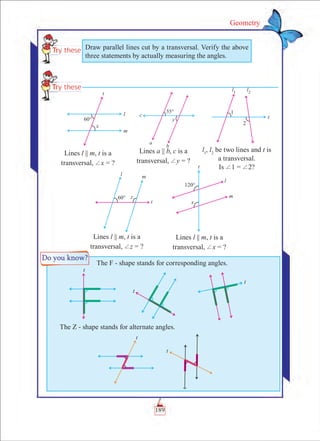 189
Geometry
	 The F - shape stands for corresponding angles.
The Z - shape stands for alternate angles.
Draw parallel lines cut by a transversal. Verify the above
three statements by actually measuring the angles.
Lines l || m, t is a
transversal, +x = ?
Lines l || m, t is a
transversal, +z = ?
Lines l || m, t is a
transversal, +x = ?
Lines a || b, c is a
transversal, +y = ?
l1
, l2
be two lines and t is
a transversal.
Is +1 = +2?
 