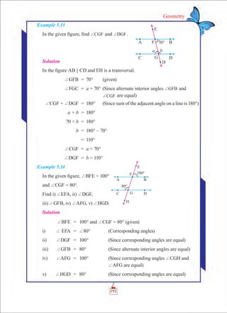 191
Geometry
Example 5.13
In the given figure, find CGF+ and DGF+ .
Solution
In the figure AB || CD and EH is a transversal.
	 +GFB	 =	 70°	 (given)
	 +FGC	 =	 a = 70°	(Since alternate interior angles GFB+ and
				 CGF+ are equal)
	 +CGF + +DGF	 =	 180°	 (Since sum of the adjacent angle on a line is 180°)
	 a + b	 =	 180°
	 70 + b	 =	 180°
	 b	 =	 180° – 70°
		 =	 110°
	 +CGF	 =	 a = 70°
	 +DGF	 =	 b = 110°
Example 5.14
In the given figure, +BFE = 100°
and +CGF = 80°.
Find i) +EFA, ii) +DGF,
iii) +GFB, iv) +AFG, v) +HGD.
Solution
	 +BFE	 =	 100° and +CGF = 80° (given)
i)	 + EFA	 =	 +80°	 (Corresponding angles)
ii)	 +DGF	 =	 100°	 (Since corresponding angles are equal)
iii)	 +GFB	 =	 80°	 (Since alternate interior angles are equal)
iv)	 +AFG	 =	 100°	 (Since corresponding angles +CGH and
				 +AFG are equal)
v)	 +HGD	 =	 80°	 (Since corresponding angles are equal)
 
