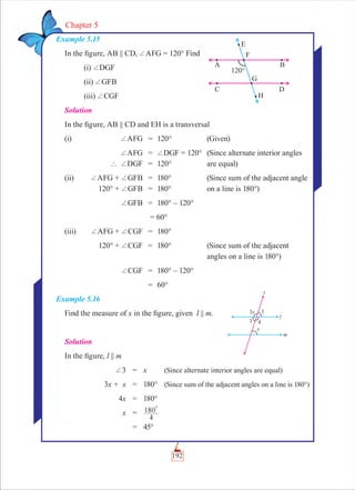 192
Chapter 5
Example 5.15
In the ﬁgure, AB || CD, +AFG = 120° Find
(i) +DGF
(ii) +GFB
(iii) +CGF
Solution
In the ﬁgure, AB || CD and EH is a transversal
(i) +AFG = 120° (Given)
+AFG = +DGF = 120° (Since alternate interior angles
` +DGF = 120° are equal)
(ii) +AFG + +GFB = 180° (Since sum of the adjacent angle
120° + +GFB = 180° on a line is 180°)
+GFB = 180° – 120°
= 60°
(iii) +AFG + +CGF = 180°
120° + +CGF = 180° (Since sum of the adjacent
angles on a line is 180°)
+CGF = 180° – 120°
= 60°
Example 5.16
Find the measure of x in the ﬁgure, given l || m.
Solution
In the ﬁgure, l || m
+3 = x (Since alternate interior angles are equal)
3x + x = 180° (Since sum of the adjacent angles on a line is 180°)
4x = 180°
x =
4
180
0
= 45°
 