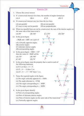 193
Geometry
Exercise 5.4
	 1.	 Choose the correct answer
	 i)	 If a transversal intersect two lines, the number of angles formed are
	 (A) 4	 (B) 6	 (C) 8	 (D) 12
	 ii)	 If a transversal intersect any two lines the two lines
		 (A) are parallel 			 (B) are not parallel
		 (C) may or may not be parallel 	 (D) are perpendicular
	 iii)	 When two parallel lines are cut by a transversal, the sum of the interior angles on
the same side of the transversal is
	 (A) 90°	 (B) 180°	 (C) 270°	 (D) 360°
	 iv)	 In the given figure
		 +BQR and +QRC are a pair of
		 (A) vertically apposite angles
(B) exterior angles
(C) alternate interior angles
(D) corresponding angles
	 v)	 In the given figure +SRD = 110°
		 then the value of +BQP will be
	 (A) 110°	 (B) 100°
	 (C) 80°	 (D) 70°
	 2.	 In the given figure, state the property that is used in each of
the following statement.
		 (i) If l || m then +1=+5.
		 (ii) If +4 = +6 then l || m.
		 (iii) If +4 + +5 = 180° then l || m.
	 3.	 Name the required angles in the figure.
		 (i) The angle vertically opposite to +AMN
		 (ii) The angle alternate to +CNQ
		 (iii) The angle corresponding to + BMP
		 (iv) The angle corresponding to + BMN
	 4.	 In the given figure identify
		 (i) Pairs of corresponding angles
		 (ii) Pairs of alternate interior angles.
		 (iii) Pairs of interior angles on the same side of the transversal
		 (iv) Vertically opposite angles.
 