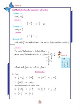 16
Chapter 1
  (iii) Multiplication of a fraction by a fraction
Example 1.11
Find
5
1 of
8
3 .
Solution
	
5
1 of
8
3 	 =	
5
1 ×
8
3 =
40
3
Example 1.12
Find
9
2 ×
2
3 .
Solution
	
9
2 ×
2
3 	 =	
3
1
Example 1.13
Leela reads
4
1 th
of a book in 1 hour. How much of the book will she read in 3
2
1
hours?
Solution
The part of the book read by leela in 1 hour
4
1=
So, the part of the book read by her in 3
2
1 hour 3
2
1
4
1#=
						 =
2
7
4
1#
						
4 2
7 1
#
#=
						
8
7=
` Leela reads
8
7 part of a book in 3
2
1 hours.
Exercise 1.4
	 1.	 Find :
i)	
5
10 of
10
5 	 ii)	
3
2 of
8
7 	 iii)	
3
1 of
4
7 	 iv)	
8
4 of
9
7
v)	
9
4 of
4
9 	 vi)	
7
1 of
9
2
	 2.	 Multiply and reduce to lowest form :
i)	
9
2 3
3
2# 	 ii)	
9
2
10
9# 	 iii)	
8
3
9
6# 	 iv)	
8
7
14
9#
v)	
2
9
3
3# 	 vi)	
5
4
7
12#
Find
i)
3
1 ×
5
7
ii)
3
2
9
8#
 