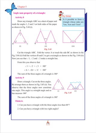 196
Chapter 5
Angle sum property of a triangle:
Activity 8
Draw any triangle ABC on a sheet of paper and
mark the angles 1, 2 and 3 on both sides of the paper
as shown in Fig. 5.44 (i).
Fig. 5.44
Cut the triangle ABC. Fold the vertex A to touch the side BC as shown in the
Fig. 5.44 (ii) Fold the vertices B and C to get a rectangle as shown in the Fig. 5.44 (iii)
Now you see that +1, +2 and +3 make a straight line.
From this you observe that
+1 + +2 + +3 = 180°
+A + +B + + C = 180°
The sum of the three angles of a triangle is 180°
Activity 9
Draw a triangle. Cut on the three angles.
Re arrange them as shown in Fig. 5.45 (ii). You
observe that the three angles now constitute
one angle. This angle is a straight angle and so
has measure 180°
The sum of the three angles of a triangle is 180°
Think it.
1. Can you have a triangle with the three angles less than 60°?
2. Can you have a triangle with two right angles?
Is it possible to form a
triangle whose sides are
7cm, 5cm and 13cm?
Fig. 5.45
 